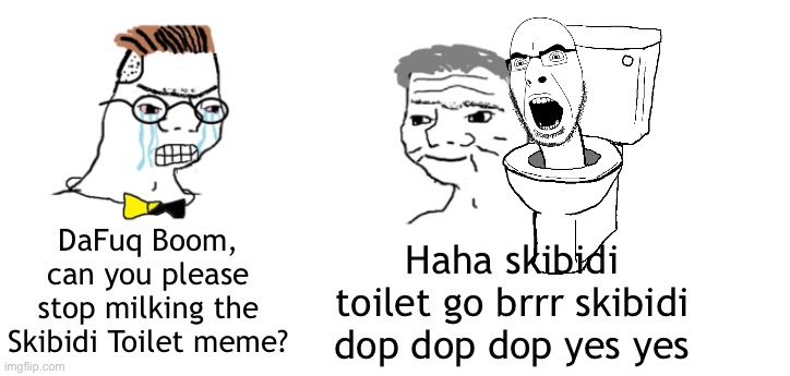 I can't take it anymore | DaFuq Boom, can you please stop milking the Skibidi Toilet meme? Haha skibidi toilet go brrr skibidi dop dop dop yes yes | image tagged in nooo haha go brrr,skibidi toilet | made w/ Imgflip meme maker