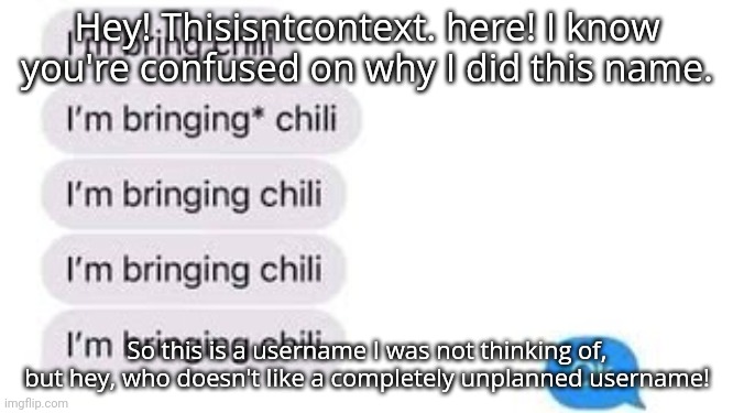I'm bring chili | Hey! Thisisntcontext. here! I know you're confused on why I did this name. So this is a username I was not thinking of, but hey, who doesn't like a completely unplanned username! | image tagged in i'm bring chili | made w/ Imgflip meme maker