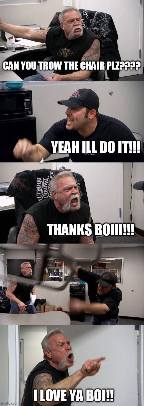 -.- | CAN YOU TROW THE CHAIR PLZ???? YEAH ILL DO IT!!! THANKS BOIII!!! I LOVE YA BOI!! | image tagged in memes,american chopper argument,stop reading these tags | made w/ Imgflip meme maker