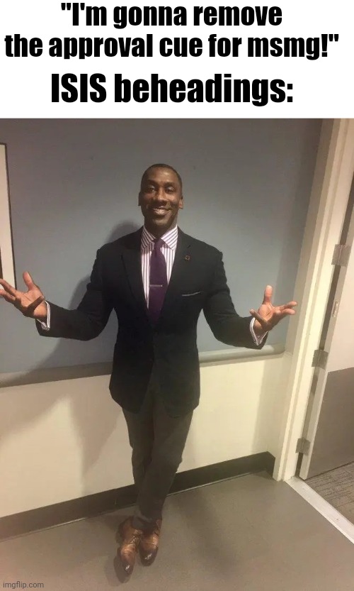 shannon sharpe | "I'm gonna remove the approval cue for msmg!"; ISIS beheadings: | image tagged in shannon sharpe | made w/ Imgflip meme maker