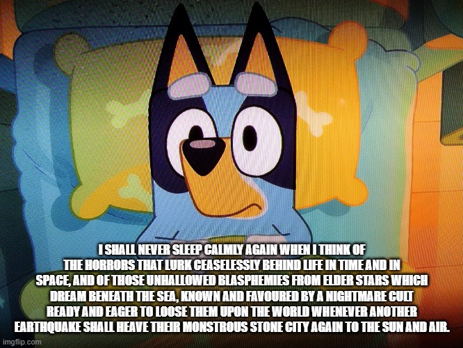 Bluey in bed | I SHALL NEVER SLEEP CALMLY AGAIN WHEN I THINK OF THE HORRORS THAT LURK CEASELESSLY BEHIND LIFE IN TIME AND IN SPACE, AND OF THOSE UNHALLOWED BLASPHEMIES FROM ELDER STARS WHICH DREAM BENEATH THE SEA, KNOWN AND FAVOURED BY A NIGHTMARE CULT READY AND EAGER TO LOOSE THEM UPON THE WORLD WHENEVER ANOTHER EARTHQUAKE SHALL HEAVE THEIR MONSTROUS STONE CITY AGAIN TO THE SUN AND AIR. | image tagged in bluey in bed | made w/ Imgflip meme maker