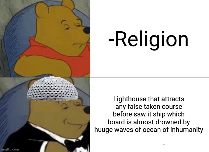-The light in the end of thunderstorm. | -Religion; Lighthouse that attracts any false taken course before saw it ship which board is almost drowned by huuge waves of ocean of inhumanity | image tagged in memes,tuxedo winnie the pooh,lighthouse,god religion universe,attractive,ship | made w/ Imgflip meme maker