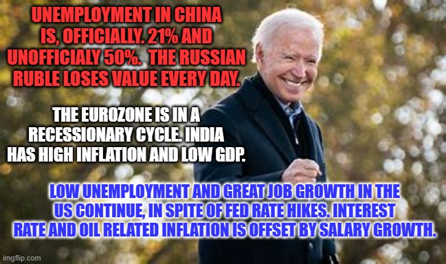 He's grown the US economy from the middle-out. He knows who he works for. | UNEMPLOYMENT IN CHINA IS, OFFICIALLY. 21% AND UNOFFICIALY 50%.  THE RUSSIAN RUBLE LOSES VALUE EVERY DAY. THE EUROZONE IS IN A RECESSIONARY CYCLE. INDIA HAS HIGH INFLATION AND LOW GDP. LOW UNEMPLOYMENT AND GREAT JOB GROWTH IN THE US CONTINUE, IN SPITE OF FED RATE HIKES. INTEREST RATE AND OIL RELATED INFLATION IS OFFSET BY SALARY GROWTH. | image tagged in politics | made w/ Imgflip meme maker