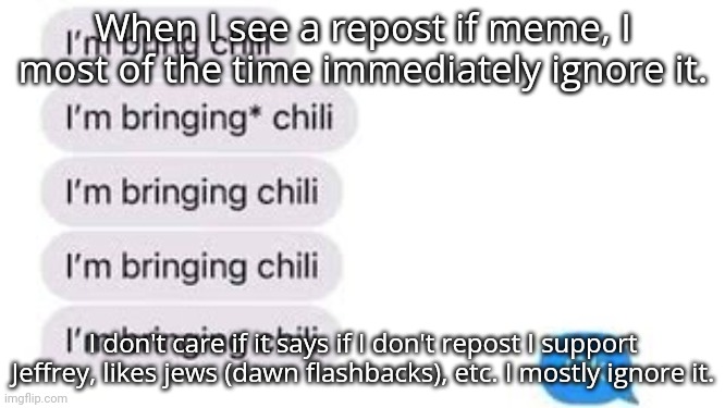 I'm bring chili | When I see a repost if meme, I most of the time immediately ignore it. I don't care if it says if I don't repost I support Jeffrey, likes jews (dawn flashbacks), etc. I mostly ignore it. | image tagged in i'm bring chili | made w/ Imgflip meme maker