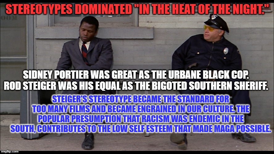 Tell someone routinely that you think poorly of them, and they will return the favor. | STEREOTYPES DOMINATED "IN THE HEAT OF THE NIGHT."; SIDNEY PORTIER WAS GREAT AS THE URBANE BLACK COP. ROD STEIGER WAS HIS EQUAL AS THE BIGOTED SOUTHERN SHERIFF. STEIGER'S STEREOTYPE BECAME THE STANDARD FOR TOO MANY FILMS AND BECAME ENGRAINED IN OUR CULTURE. THE POPULAR PRESUMPTION THAT RACISM WAS ENDEMIC IN THE SOUTH, CONTRIBUTES TO THE LOW SELF ESTEEM THAT MADE MAGA POSSIBLE. | image tagged in politics | made w/ Imgflip meme maker