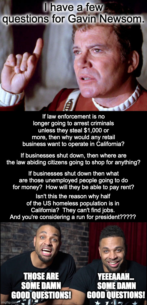 Why do Democrats stay in the US.  They clearly hate everything about this country. | I have a few questions for Gavin Newsom. If law enforcement is no longer going to arrest criminals unless they steal $1,000 or more, then why would any retail business want to operate in California? If businesses shut down, then where are the law abiding citizens going to shop for anything? If businesses shut down then what are those unemployed people going to do for money?  How will they be able to pay rent? Isn't this the reason why half of the US homeless population is in California?  They can't find jobs.
And you're considering a run for president????? YEEEAAAH...  SOME DAMN GOOD QUESTIONS! THOSE ARE SOME DAMN GOOD QUESTIONS! | image tagged in you dont destroy what you love,you dont call destruction progress,bad economies hurt people,democrats always hurt people | made w/ Imgflip meme maker