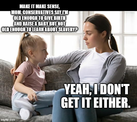 mother daughter talk | MAKE IT MAKE SENSE, MOM. CONSERVATIVES SAY I'M OLD ENOUGH TO GIVE BIRTH AND RAISE A BABY BUT NOT OLD ENOUGH TO LEARN ABOUT SLAVERY? YEAH, I DON'T GET IT EITHER. | image tagged in mother daughter talk | made w/ Imgflip meme maker