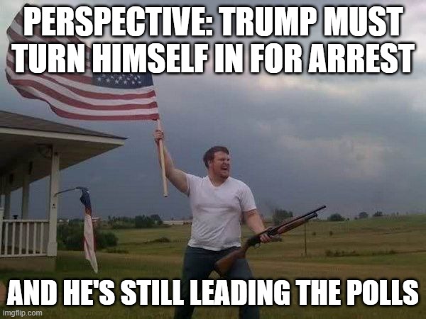 Go Figure | PERSPECTIVE: TRUMP MUST TURN HIMSELF IN FOR ARREST; AND HE'S STILL LEADING THE POLLS | image tagged in american flag shotgun guy | made w/ Imgflip meme maker