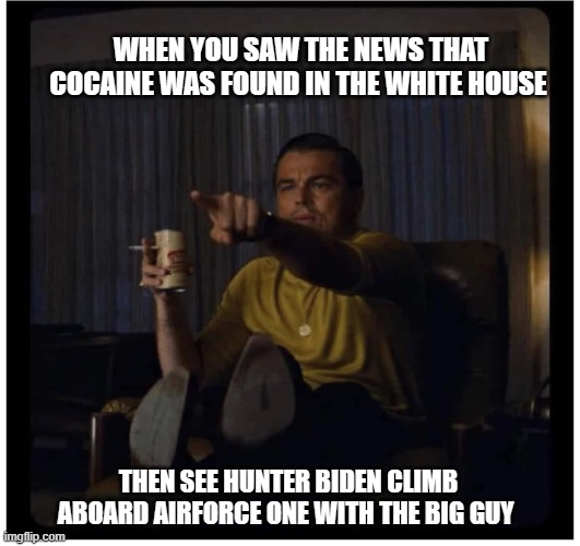 RIGHT THERE! | WHEN YOU SAW THE NEWS THAT COCAINE WAS FOUND IN THE WHITE HOUSE; THEN SEE HUNTER BIDEN CLIMB ABOARD AIRFORCE ONE WITH THE BIG GUY | image tagged in joe biden,liberals,democrats,woke,biased media,hunter biden | made w/ Imgflip meme maker