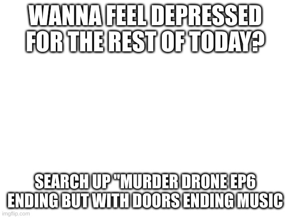 It fits it so well too | WANNA FEEL DEPRESSED FOR THE REST OF TODAY? SEARCH UP "MURDER DRONE EP6 ENDING BUT WITH DOORS ENDING MUSIC | image tagged in blank white template,murder drones,depression | made w/ Imgflip meme maker