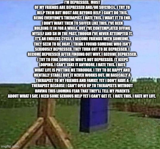 No, I'm not okay. | I'M DEPRESSED.  MOST OF MY FRIENDS ARE DEPRESSED AND/OR SU!C!D@L. I TRY TO HELP THEM BUT MOST ARE BEYOND HELP. I CAN'T DO THIS, BEING EVERYONE'S THERAPIST. I HATE THIS. I WANT IT TO END. I DON'T WANT THEM TO SUFFER LIKE THIS. I'VE BEEN HOLDING IT IN FOR A WHILE, BUT I'VE CONTEMPLATED OFFING MYSELF AND SH IN THE PAST, THOUGH I'VE NEVER ATTEMPTED IT. IT'S AN ENDLESS CYCLE. I BECOME FRIENDS WITH SOMEONE.  THEY SEEM TO BE OKAY. I THINK I FOUND SOMEONE WHO ISN'T SERIOUSLY DEPRESSED. THEY TURN OUT TO BE DEPRESSED. I BECOME DEPRESSED AFTER FINDING OUT WHY. I BECOME DEPRESSED.  I TRY TO FIND SOMEONE WHO'S NOT DEPRESSED. IT KEEPS LOOPING. I CAN'T TAKE IT ANYMORE. I HATE THIS. I HATE WHAT LIFE IS PUTTING ME THROUGH. I TRY TO BE HAPPY AND MENTALLY STABLE BUT IT NEVER WORKS OUT. IM BASICALLY A THERAPIST TO MY FRIENDS AND FAMILY, YET I DON'T HAVE A THERAPIST BECAUSE I CAN'T OPEN UP TO THERAPISTS WITHOUT HAVING THIS LOOMING FEAR THAT THEY'LL TELL MY PARENTS ABOUT WHAT I SAY. I NEED SOME SERIOUS HELP YET I CAN'T GET IT.  I HATE THIS. I HATE MY LIFE. | image tagged in hang myself | made w/ Imgflip meme maker