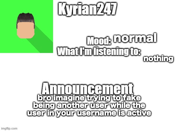 kyrian247 fourth announcement Template (thanks BlookTheUhmUhhhh) | normal; nothing; bro imagine trying to fake being another user while the user in your username is active | image tagged in kyrian247 fourth announcement template thanks blooktheuhmuhhhh | made w/ Imgflip meme maker