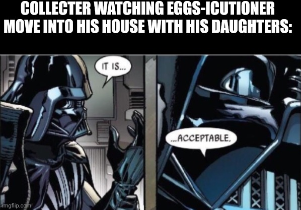 Real | COLLECTER WATCHING EGGS-ICUTIONER MOVE INTO HIS HOUSE WITH HIS DAUGHTERS: | image tagged in it is acceptable | made w/ Imgflip meme maker