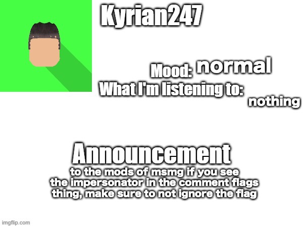 kyrian247 fourth announcement Template (thanks BlookTheUhmUhhhh) | normal; nothing; to the mods of msmg if you see the impersonator in the comment flags thing, make sure to not ignore the flag | image tagged in kyrian247 fourth announcement template thanks blooktheuhmuhhhh | made w/ Imgflip meme maker
