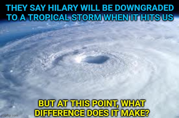 Hilary is Coming | THEY SAY HILARY WILL BE DOWNGRADED TO A TROPICAL STORM WHEN IT HITS US; BUT AT THIS POINT, WHAT DIFFERENCE DOES IT MAKE? | image tagged in hurricane,hillary,hillary clinton,tropical,storm | made w/ Imgflip meme maker
