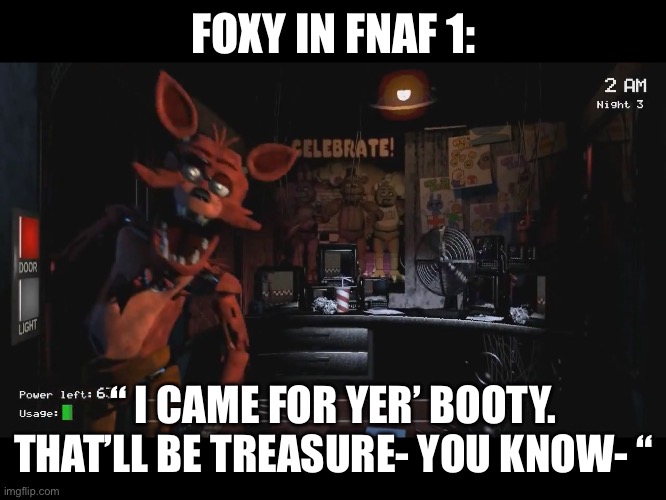 Foxy Jumpscare fnaf 1 | FOXY IN FNAF 1:; “ I CAME FOR YER’ BOOTY. THAT’LL BE TREASURE- YOU KNOW- “ | image tagged in foxy jumpscare fnaf 1 | made w/ Imgflip meme maker