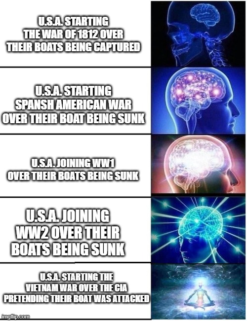 Don't mess with america's boats? | U.S.A. STARTING THE WAR OF 1812 OVER THEIR BOATS BEING CAPTURED; U.S.A. STARTING SPANSH AMERICAN WAR OVER THEIR BOAT BEING SUNK; U.S.A. JOINING WW1 OVER THEIR BOATS BEING SUNK; U.S.A. JOINING WW2 OVER THEIR BOATS BEING SUNK; U.S.A. STARTING THE VIETNAM WAR OVER THE CIA PRETENDING THEIR BOAT WAS ATTACKED | image tagged in expanding brain 5 panel | made w/ Imgflip meme maker