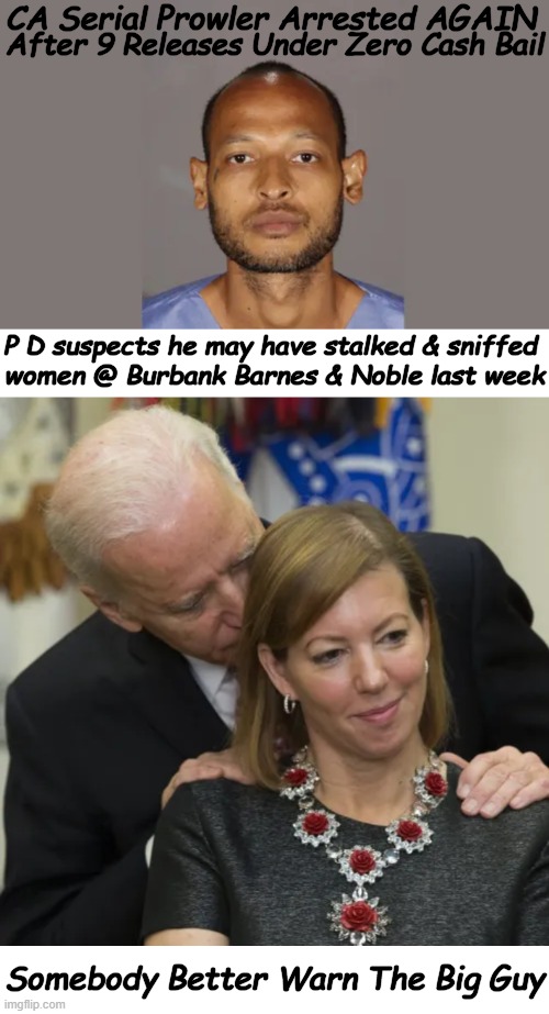 Joe, FYI.  Sniffing is a crime & you both are repeat customers... | After 9 Releases Under Zero Cash Bail; CA Serial Prowler Arrested AGAIN; P D suspects he may have stalked & sniffed 
women @ Burbank Barnes & Noble last week; Somebody Better Warn The Big Guy | image tagged in politics,criminal,repeat customer,joe biden,sniffers,zero cash bail revolving door | made w/ Imgflip meme maker