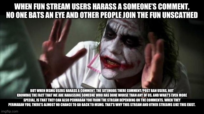 Remember the very reason why we’re on this stream. | WHEN FUN STREAM USERS HARASS A SOMEONE’S COMMENT, NO ONE BATS AN EYE AND OTHER PEOPLE JOIN THE FUN UNSCATHED; BUT WHEN MSMG USERS HARASS A COMMENT, THE SITEMODS THERE COMMENT/POST BAN USERS, NOT KNOWING THE FACT THAT WE ARE HARASSING SOMEONE WHO HAS DONE WORSE THAN ANY OF US. AND WHAT’S EVEN MORE SPECIAL, IS THAT THEY CAN ALSO PERMABAN YOU FROM THE STREAM DEPENDING ON THE COMMENTS. WHEN THEY PERMABAN YOU, THERE’S ALMOST NO CHANCE TO GO BACK TO MSMG. THAT’S WHY THIS STREAM AND OTHER STREAMS LIKE THIS EXIST. | image tagged in joker mind loss | made w/ Imgflip meme maker