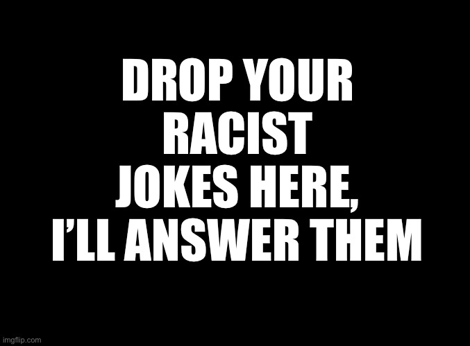 blank black | DROP YOUR RACIST JOKES HERE, I’LL ANSWER THEM | image tagged in blank black | made w/ Imgflip meme maker