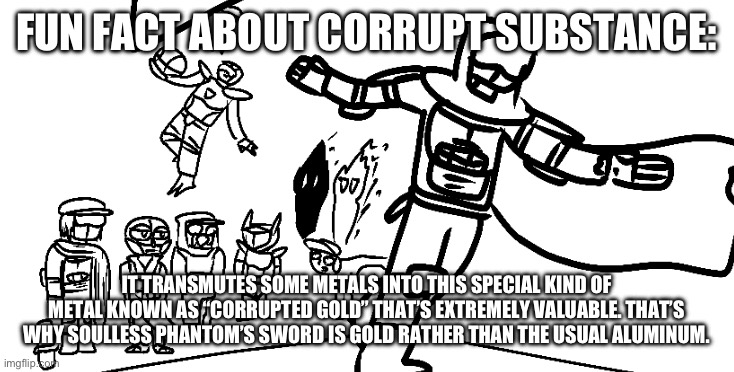 It’s known for being highly toxic and can cause serious sicknesses if some gets into your bloodstream. | FUN FACT ABOUT CORRUPT SUBSTANCE:; IT TRANSMUTES SOME METALS INTO THIS SPECIAL KIND OF METAL KNOWN AS “CORRUPTED GOLD” THAT’S EXTREMELY VALUABLE. THAT’S WHY SOULLESS PHANTOM’S SWORD IS GOLD RATHER THAN THE USUAL ALUMINUM. | image tagged in ballin | made w/ Imgflip meme maker