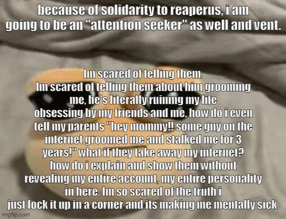 i post what i want and if ur offended by my trauma thats ur problem :3 | because of solidarity to reaperus, i am going to be an "attention seeker" as well and vent. Im scared of telling them. Im scared of telling them about him grooming me, he's literally ruining my life obsessing by my friends and me, how do i even tell my parents "hey mommy!! some guy on the internet groomed me and stalked me for 3 years!" what if they take away my internet? how do i explain and show them without revealing my entire account, my entire personality in here. Im so scared of the truth i just lock it up in a corner and its making me mentally sick. | image tagged in pou | made w/ Imgflip meme maker