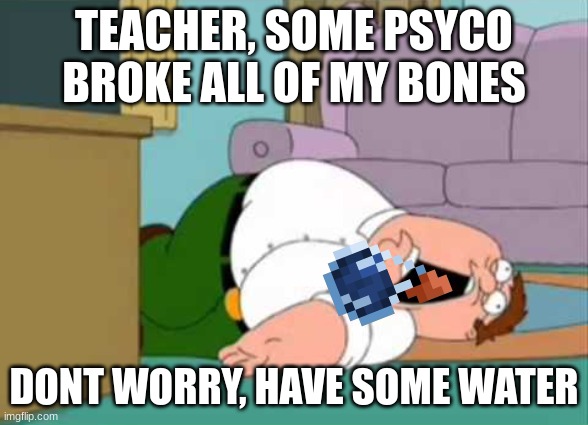 Dead Peter Griffin | TEACHER, SOME PSYCO BROKE ALL OF MY BONES; DONT WORRY, HAVE SOME WATER | image tagged in dead peter griffin | made w/ Imgflip meme maker
