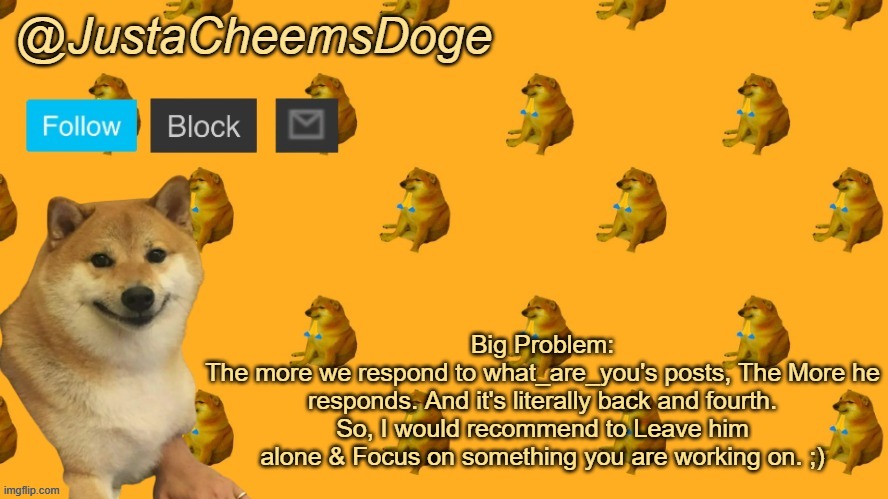 I have a Big Problem. | Big Problem:
The more we respond to what_are_you's posts, The More he responds. And it's literally back and fourth.
So, I would recommend to Leave him alone & Focus on something you are working on. ;) | image tagged in new justacheemsdoge announcement template | made w/ Imgflip meme maker