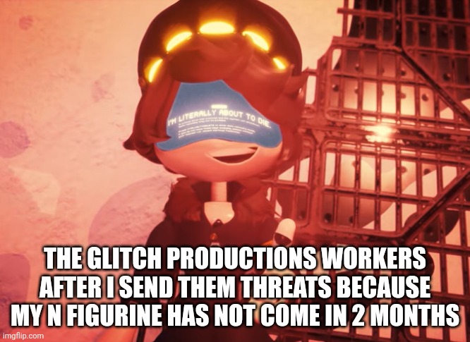 I didn't though | THE GLITCH PRODUCTIONS WORKERS AFTER I SEND THEM THREATS BECAUSE MY N FIGURINE HAS NOT COME IN 2 MONTHS | image tagged in i am literally about to die | made w/ Imgflip meme maker