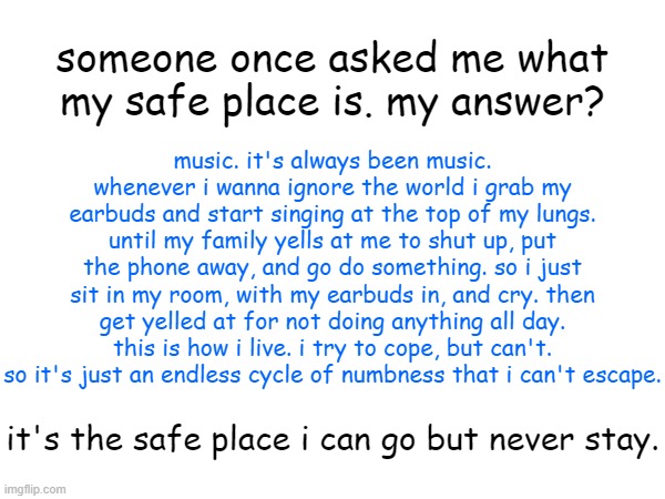 not related, but who wants to run away with me? | someone once asked me what my safe place is. my answer? music. it's always been music. whenever i wanna ignore the world i grab my earbuds and start singing at the top of my lungs. until my family yells at me to shut up, put the phone away, and go do something. so i just sit in my room, with my earbuds in, and cry. then get yelled at for not doing anything all day. this is how i live. i try to cope, but can't. so it's just an endless cycle of numbness that i can't escape. it's the safe place i can go but never stay. | image tagged in depressed,music,dead inside,help me | made w/ Imgflip meme maker