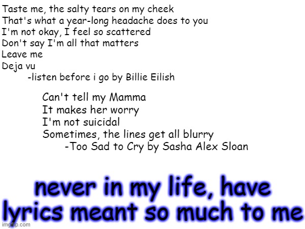 i think i forgot how to be happy | Taste me, the salty tears on my cheek
That's what a year-long headache does to you
I'm not okay, I feel so scattered
Don't say I'm all that matters
Leave me
Deja vu
         -listen before i go by Billie Eilish; Can't tell my Mamma
It makes her worry
I'm not suicidal
Sometimes, the lines get all blurry
       -Too Sad to Cry by Sasha Alex Sloan; never in my life, have lyrics meant so much to me | image tagged in music | made w/ Imgflip meme maker