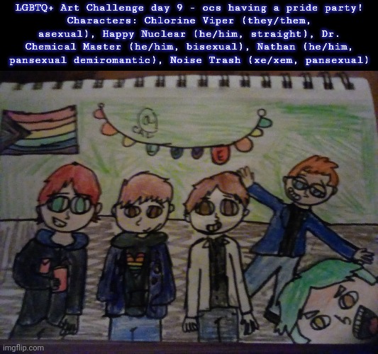 Day 8 of the LGBTQ+ Art Challenge | LGBTQ+ Art Challenge day 9 - ocs having a pride party!
Characters: Chlorine Viper (they/them, asexual), Happy Nuclear (he/him, straight), Dr. Chemical Master (he/him, bisexual), Nathan (he/him, pansexual demiromantic), Noise Trash (xe/xem, pansexual) | image tagged in drawings,challenge | made w/ Imgflip meme maker
