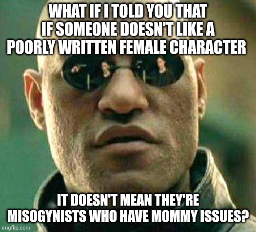 Mary Sues in movies | WHAT IF I TOLD YOU THAT IF SOMEONE DOESN'T LIKE A POORLY WRITTEN FEMALE CHARACTER; IT DOESN'T MEAN THEY'RE MISOGYNISTS WHO HAVE MOMMY ISSUES? | image tagged in what if i told you | made w/ Imgflip meme maker