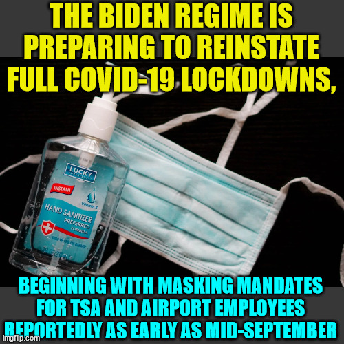 Ding ding ding... here it comes again... | THE BIDEN REGIME IS PREPARING TO REINSTATE FULL COVID-19 LOCKDOWNS, BEGINNING WITH MASKING MANDATES FOR TSA AND AIRPORT EMPLOYEES REPORTEDLY AS EARLY AS MID-SEPTEMBER | image tagged in covid,truth,government corruption | made w/ Imgflip meme maker