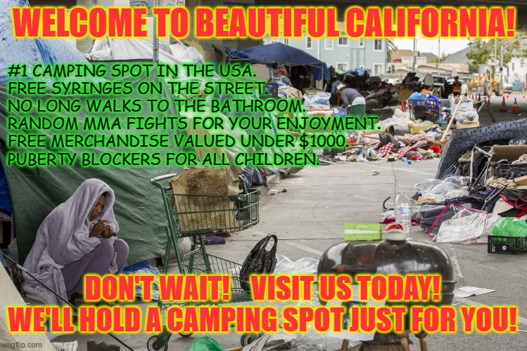 Looking for that perfect vacation? Look no more! | WELCOME TO BEAUTIFUL CALIFORNIA! #1 CAMPING SPOT IN THE USA.
FREE SYRINGES ON THE STREET.
NO LONG WALKS TO THE BATHROOM.
RANDOM MMA FIGHTS FOR YOUR ENJOYMENT.
FREE MERCHANDISE VALUED UNDER $1000.
PUBERTY BLOCKERS FOR ALL CHILDREN. DON'T WAIT!    VISIT US TODAY!
WE'LL HOLD A CAMPING SPOT JUST FOR YOU! | image tagged in homeless,california,vacation | made w/ Imgflip meme maker