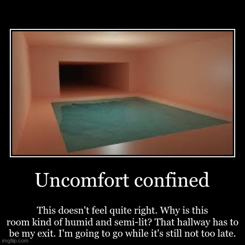 Uncomfort confined | This doesn't feel quite right. Why is this room kind of humid and semi-lit? That hallway has to be my exit. I'm going t | image tagged in funny,demotivationals | made w/ Imgflip demotivational maker