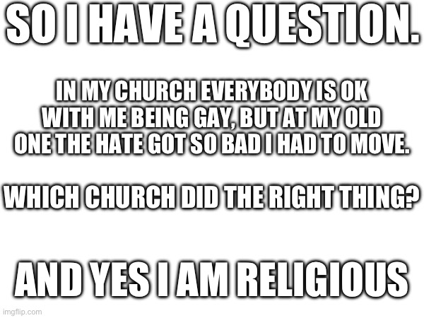Please I need an answer | SO I HAVE A QUESTION. IN MY CHURCH EVERYBODY IS OK WITH ME BEING GAY, BUT AT MY OLD ONE THE HATE GOT SO BAD I HAD TO MOVE. WHICH CHURCH DID THE RIGHT THING? AND YES I AM RELIGIOUS | made w/ Imgflip meme maker
