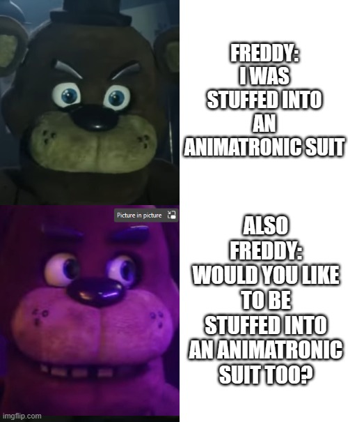 Also Freddy | FREDDY:
I WAS STUFFED INTO AN ANIMATRONIC SUIT; ALSO FREDDY:
WOULD YOU LIKE TO BE STUFFED INTO AN ANIMATRONIC SUIT TOO? | image tagged in freddy,five nights at freddys,animatronic,stuffed animal,me and also me,freddy and also freddy | made w/ Imgflip meme maker