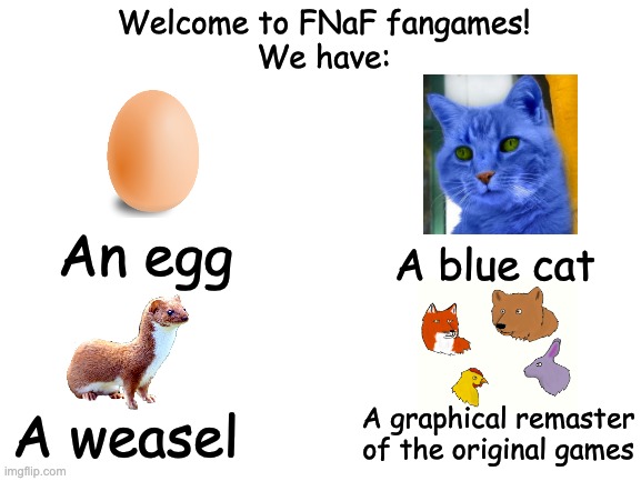 FNaF Fangames. Am I Missing Anything Else? | Welcome to FNaF fangames!
We have:; An egg; A blue cat; A weasel; A graphical remaster of the original games | image tagged in blank white template,fnaf,five nights at freddys,one night at flumptys,five nights at candys,fazbear fanverse | made w/ Imgflip meme maker