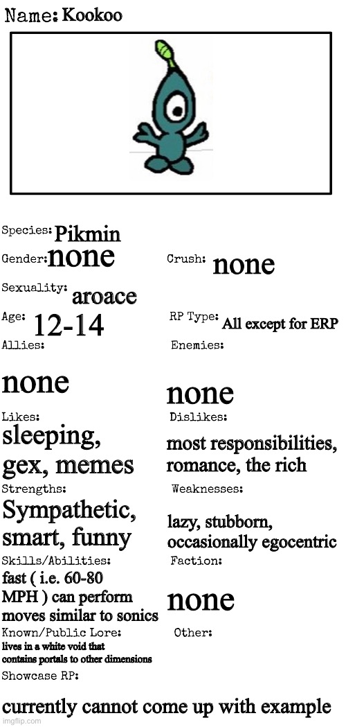 New OC showcase for RP stream | Kookoo; Pikmin; none; none; aroace; 12-14; All except for ERP; none; none; sleeping, gex, memes; most responsibilities, romance, the rich; Sympathetic, smart, funny; lazy, stubborn, occasionally egocentric; fast ( i.e. 60-80 MPH ) can perform moves similar to sonics; none; lives in a white void that contains portals to other dimensions; currently cannot come up with example | image tagged in new oc showcase for rp stream | made w/ Imgflip meme maker