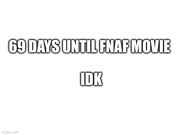 Blank White Template | 69 DAYS UNTIL FNAF MOVIE; IDK | image tagged in blank white template | made w/ Imgflip meme maker