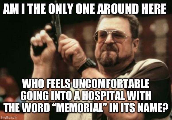 Am I The Only One Around Here | AM I THE ONLY ONE AROUND HERE; WHO FEELS UNCOMFORTABLE GOING INTO A HOSPITAL WITH THE WORD “MEMORIAL” IN ITS NAME? | image tagged in memes,am i the only one around here | made w/ Imgflip meme maker