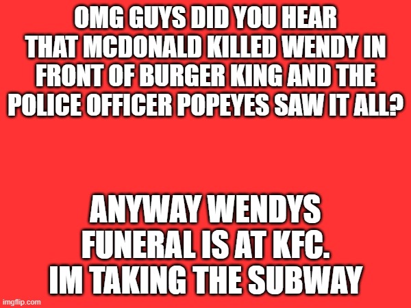 Fast food | OMG GUYS DID YOU HEAR THAT MCDONALD KILLED WENDY IN FRONT OF BURGER KING AND THE POLICE OFFICER POPEYES SAW IT ALL? ANYWAY WENDYS FUNERAL IS AT KFC. IM TAKING THE SUBWAY | image tagged in mcdonalds,wendys,popeyes,kfc,subway,memes | made w/ Imgflip meme maker