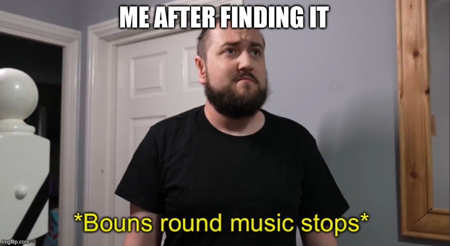 *Bouns round music stops* | ME AFTER FINDING IT | image tagged in bouns round music stops | made w/ Imgflip meme maker