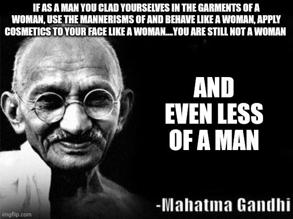 Mahatma Gandhi Rocks | IF AS A MAN YOU CLAD YOURSELVES IN THE GARMENTS OF A WOMAN, USE THE MANNERISMS OF AND BEHAVE LIKE A WOMAN, APPLY COSMETICS TO YOUR FACE LIKE A WOMAN....YOU ARE STILL NOT A WOMAN; AND EVEN LESS OF A MAN | image tagged in mahatma gandhi rocks | made w/ Imgflip meme maker