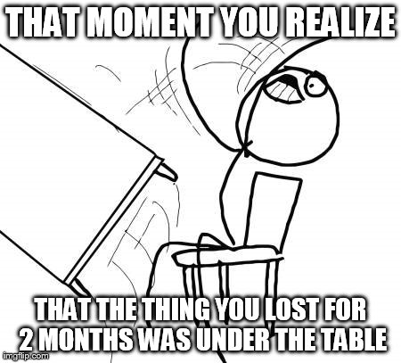 Fun times. | THAT MOMENT YOU REALIZE THAT THE THING YOU LOST FOR 2 MONTHS WAS UNDER THE TABLE | image tagged in memes,table flip guy | made w/ Imgflip meme maker