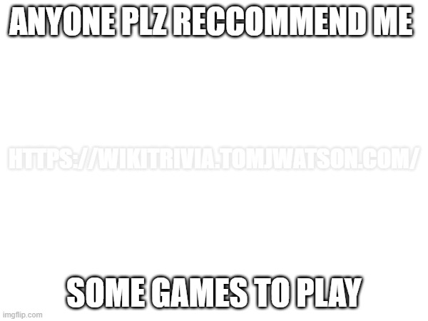 im bored | ANYONE PLZ RECCOMMEND ME; HTTPS://WIKITRIVIA.TOMJWATSON.COM/; SOME GAMES TO PLAY | image tagged in video games,im bored | made w/ Imgflip meme maker