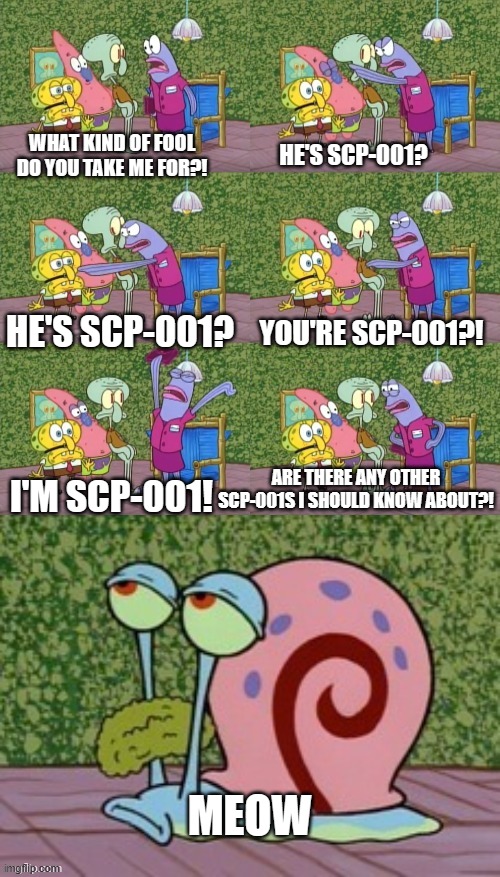 He's Squidward Your Squidward I'm Squidward meme | HE'S SCP-001? WHAT KIND OF FOOL DO YOU TAKE ME FOR?! HE'S SCP-001? YOU'RE SCP-001?! I'M SCP-001! ARE THERE ANY OTHER SCP-001S I SHOULD KNOW ABOUT?! MEOW | image tagged in he's squidward your squidward i'm squidward meme | made w/ Imgflip meme maker