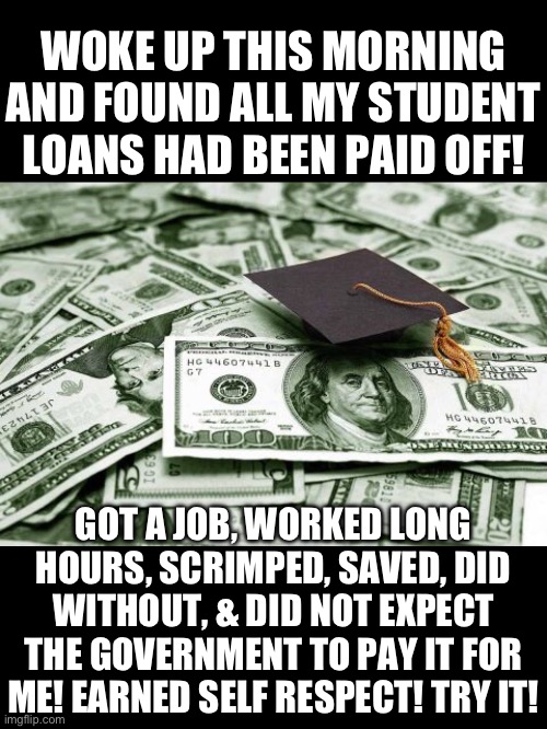 Woke up this morning and found all my student loans had been paid off! | WOKE UP THIS MORNING AND FOUND ALL MY STUDENT LOANS HAD BEEN PAID OFF! GOT A JOB, WORKED LONG HOURS, SCRIMPED, SAVED, DID WITHOUT, & DID NOT EXPECT THE GOVERNMENT TO PAY IT FOR ME! EARNED SELF RESPECT! TRY IT! | image tagged in student loans,forgiveness,government,joe biden,welfare,entitlement | made w/ Imgflip meme maker