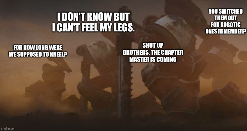 To be fair, I was bored. | YOU SWITCHED THEM OUT FOR ROBOTIC ONES REMEMBER? I DON'T KNOW BUT I CAN'T FEEL MY LEGS. SHUT UP BROTHERS, THE CHAPTER MASTER IS COMING; FOR HOW LONG WERE WE SUPPOSED TO KNEEL? | image tagged in kneeling space marines | made w/ Imgflip meme maker